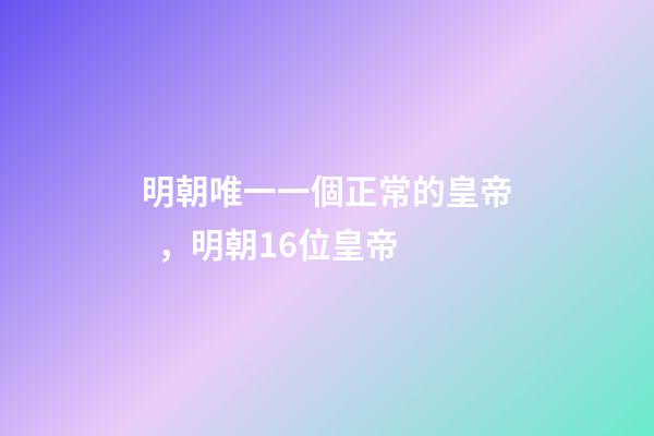 明朝唯一一個正常的皇帝，明朝16位皇帝-第1張-觀點-玄機派